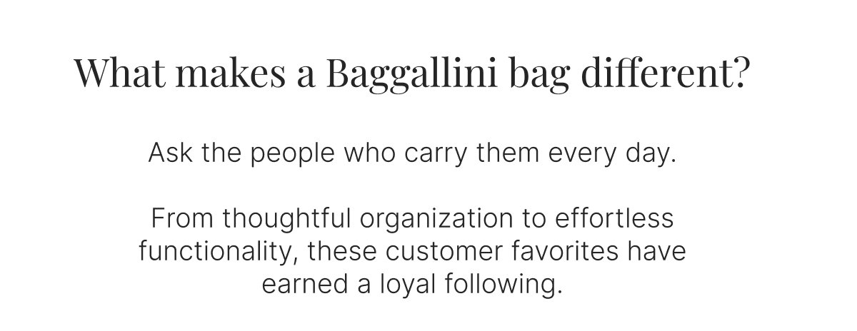 What makes a Baggallini bag different?  Ask the people who carry them every day.  From thoughtful organization to effortless functionality, these customer favorites have earned a loyal following.