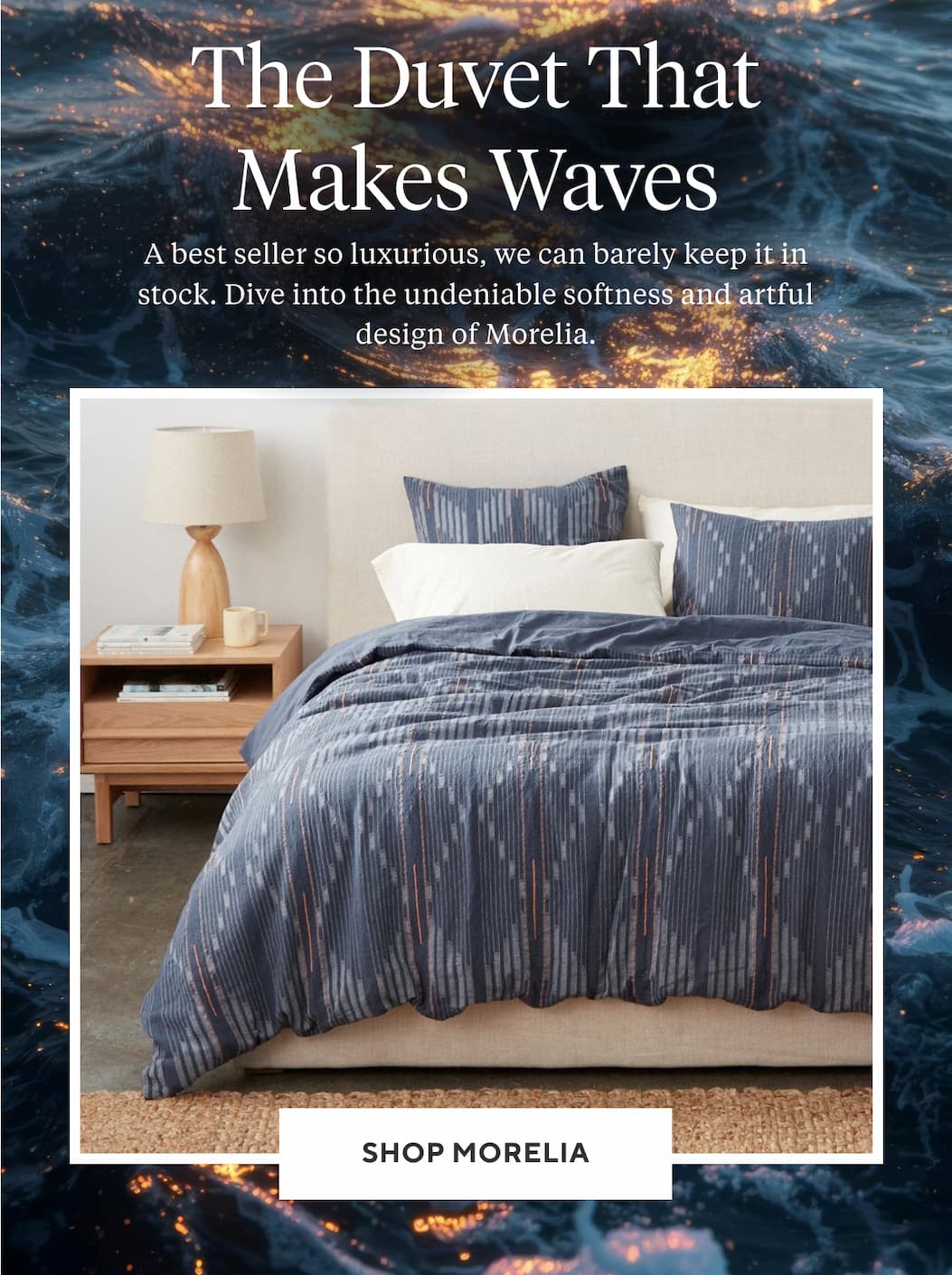 THE DUVET THAT MAKES WAVES A best seller so luxurious, we can barely keep it in stock. Dive into the undeniable softness and artful design of Morelia. Shop Morelia >
