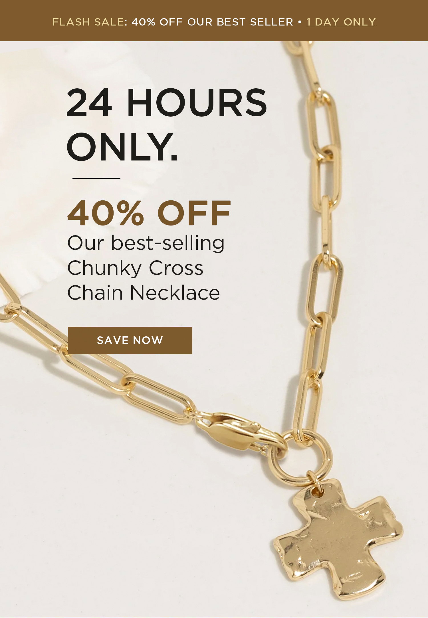 FLASH SALE: 40% OFF OUR BEST SELLER | 1 DAY ONLY | 24 HOURS ONLY. 40% OFF Our best-selling Chunky Cross Chain Necklace | SAVE NOW