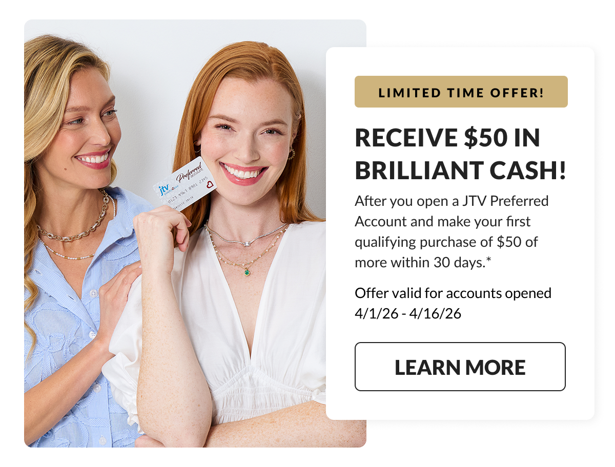  LIMITED TIME OFFER! Receive $50 in Brilliant Cash! After you open a JTV Preferred Account and make your first qualifying purchase of $50 of more within 30 days. Offer valid for acounts opened 3/01/26 - 3/31/26 