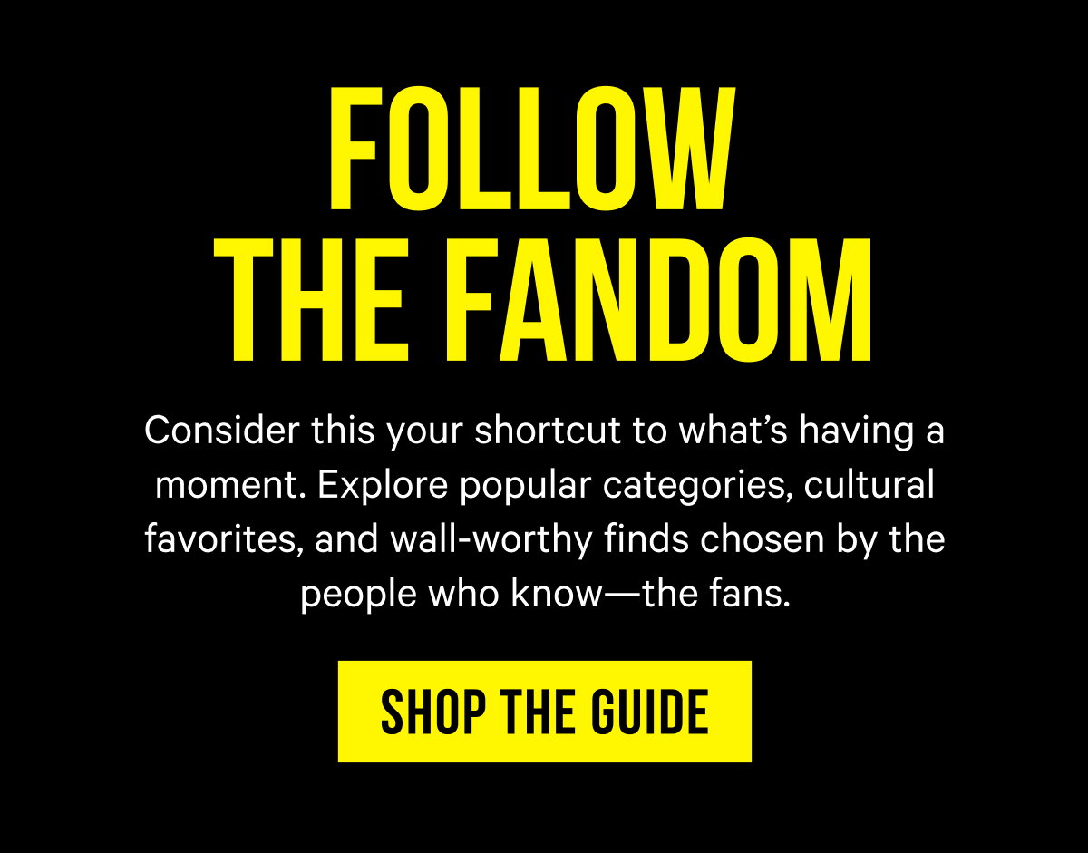 Follow the Fandom: Consider this your shortcut to what’s having a moment. Explore popular categories, cultural favorites, and wall-worthy finds chosen by the people who know—the fans.