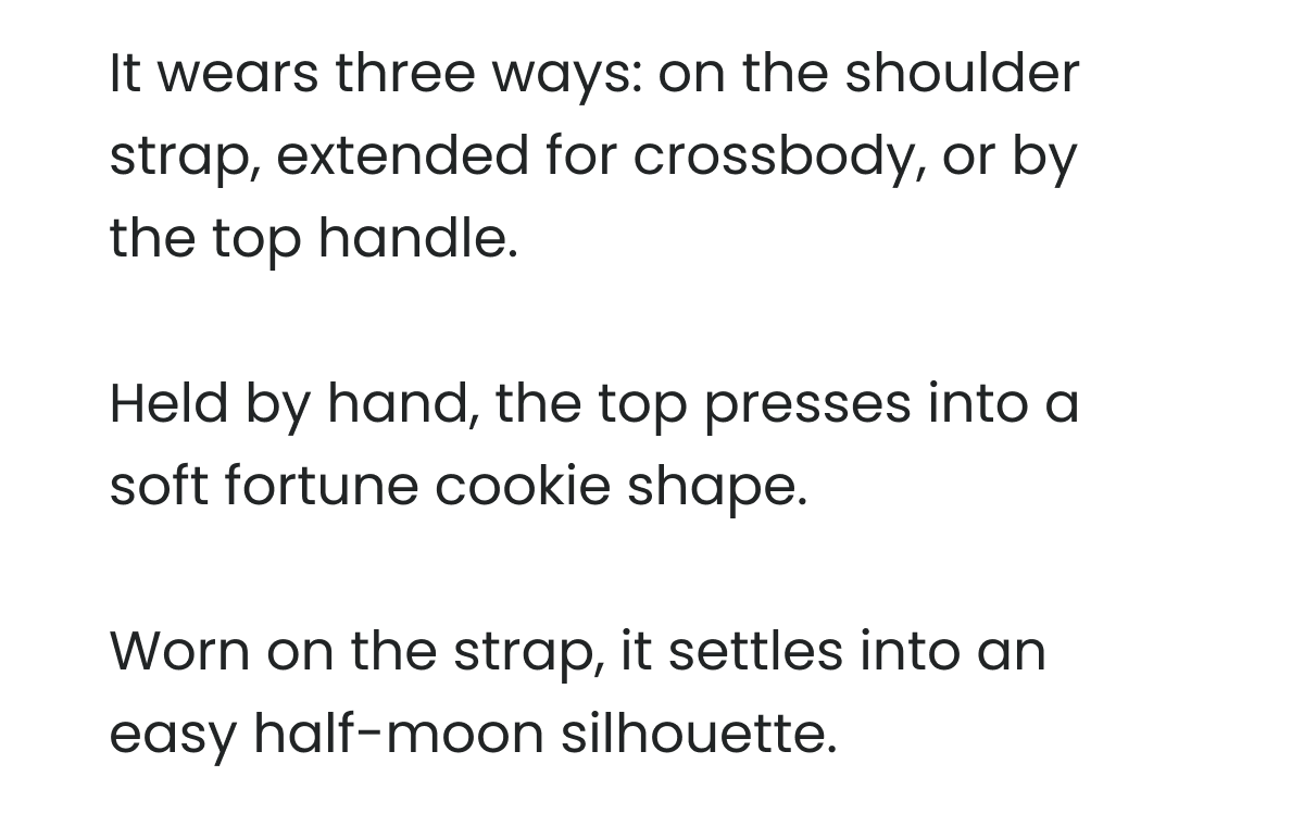 It wears three ways: on the shoulder strap, extended for crossbody, or by the top handle.   Held by hand, the top presses into a soft fortune cookie shape.   Worn on the strap, it settles into an easy half-moon silhouette. 