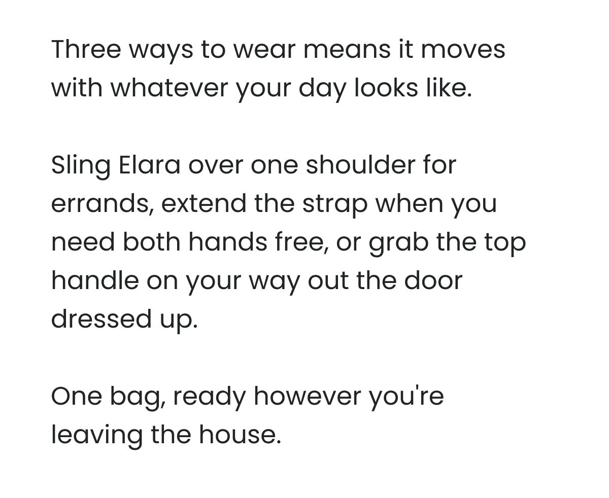 Three ways to wear means it moves with whatever your day looks like.   Sling Elara over one shoulder for errands, extend the strap when you need both hands free, or grab the top handle on your way out the door dressed up.   One bag, ready however you're leaving the house.