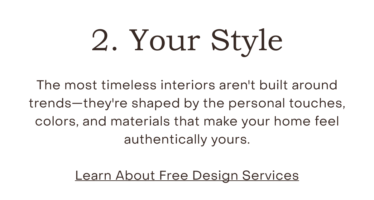 Your Style The most timeless interiors aren't built around trends—they're shaped by the personal touches, colors, and materials that make your home feel authentically yours.  Free Design Services
