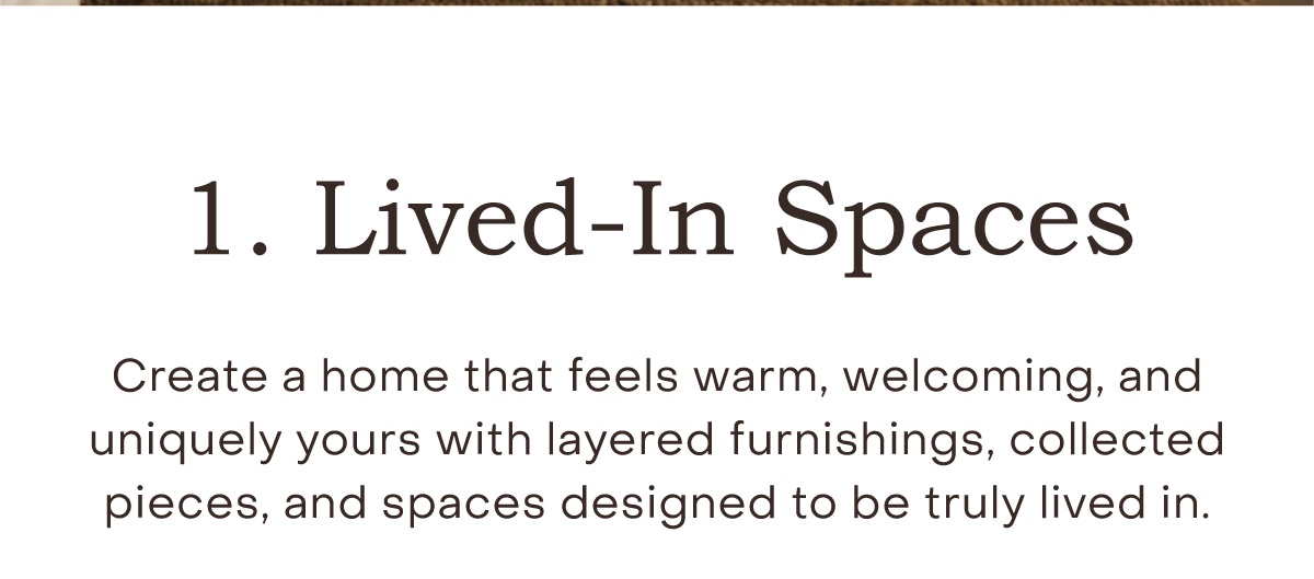Lived-In Spaces Create a home that feels warm, welcoming, and uniquely yours with layered furnishings, collected pieces, and spaces designed to be truly lived in.  Shop Lived-In Spaces