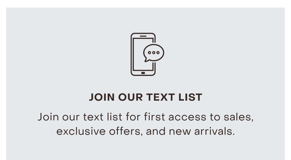 JOIN OUR TEXT LIST Join our text list for first access to sales, exclusive offers, and new arrivals.