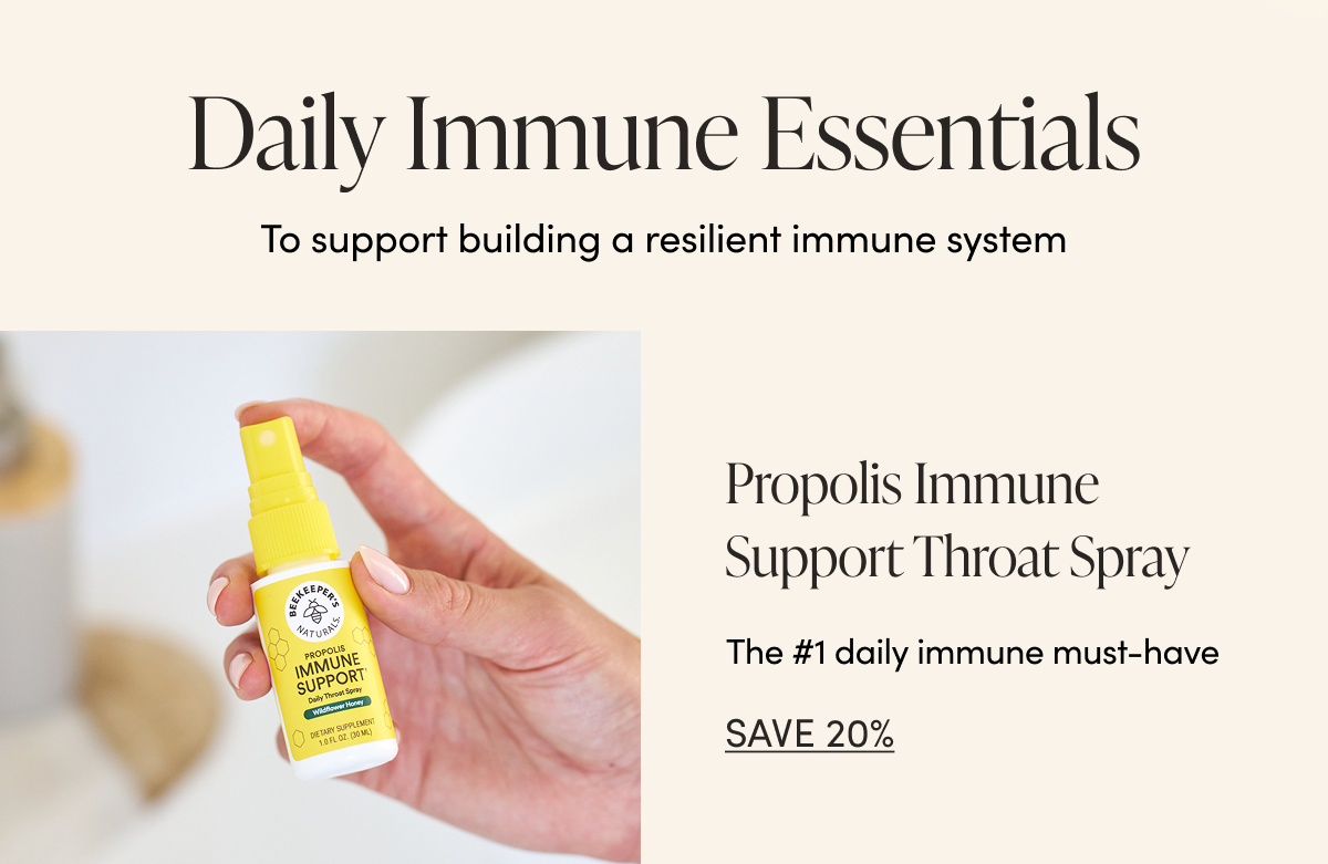 Daily Immune Essentials  To support building a resilient immune system  Propolis Immune Support Throat Spray  The #1 Daily Immune Must-Have CTA: SAVE 20%  