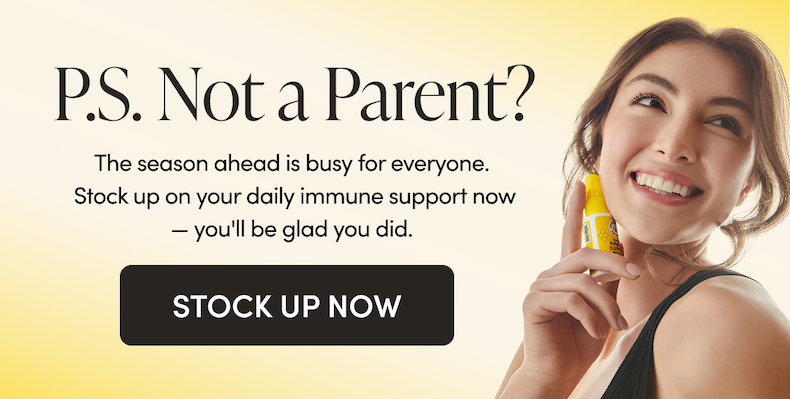 P.S. Not a Parent?  The season ahead is busy for everyone. Stock up on your daily immune support† now — you'll be glad you did.  CTA: STOCK UP NOW