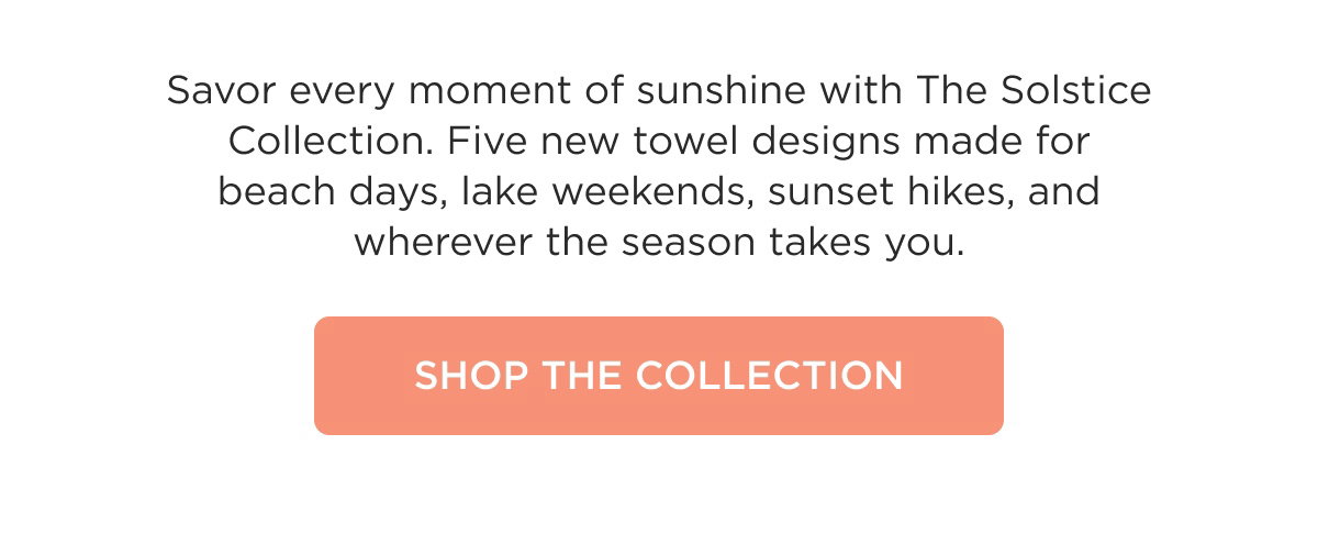 Savor every moment of sunshine with The Solstice Collection. Five new towel designs made for beach days, lake weekends, sunset hikes, and wherever the season takes you. SHOP THE COLLECTION