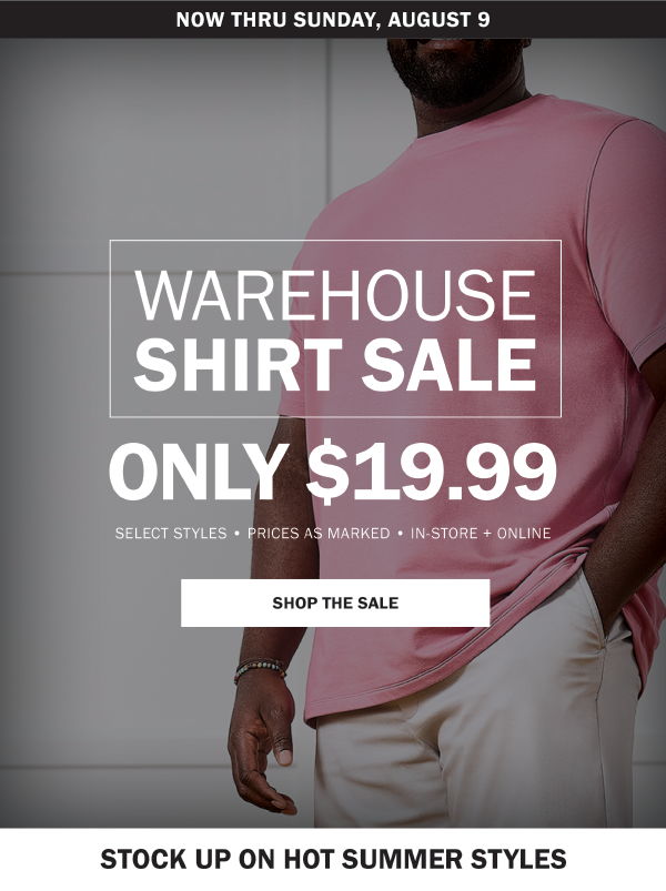 NOW THRU SUNDAY, AUGUST 9. WAREHOUSE SHIRT SALE. ONLY $19.99. SELECT STYLES • PRICES AS MARKED • IN-STORE + ONLINE. SHOP THE SALE. STOCK UP ON HOT SUMMER STYLES
