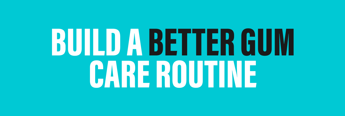 BUILD A BETTER GUM CARE ROUTINE