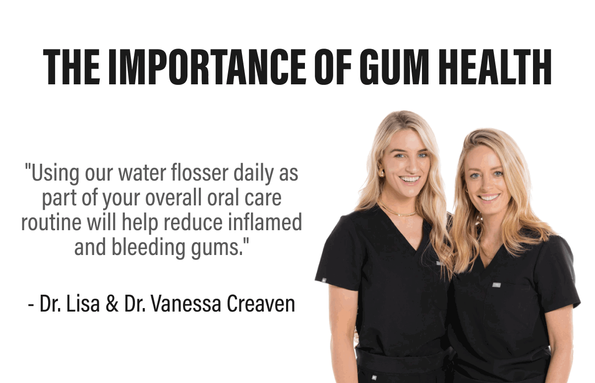 THE IMPORTANCE OF GUM HEALTH - "Using our water flosser daily as part of your overall oral care routine will help reduce inflamed and bleeding gums." - Dr. Lisa & Dr. Vanessa Creaven