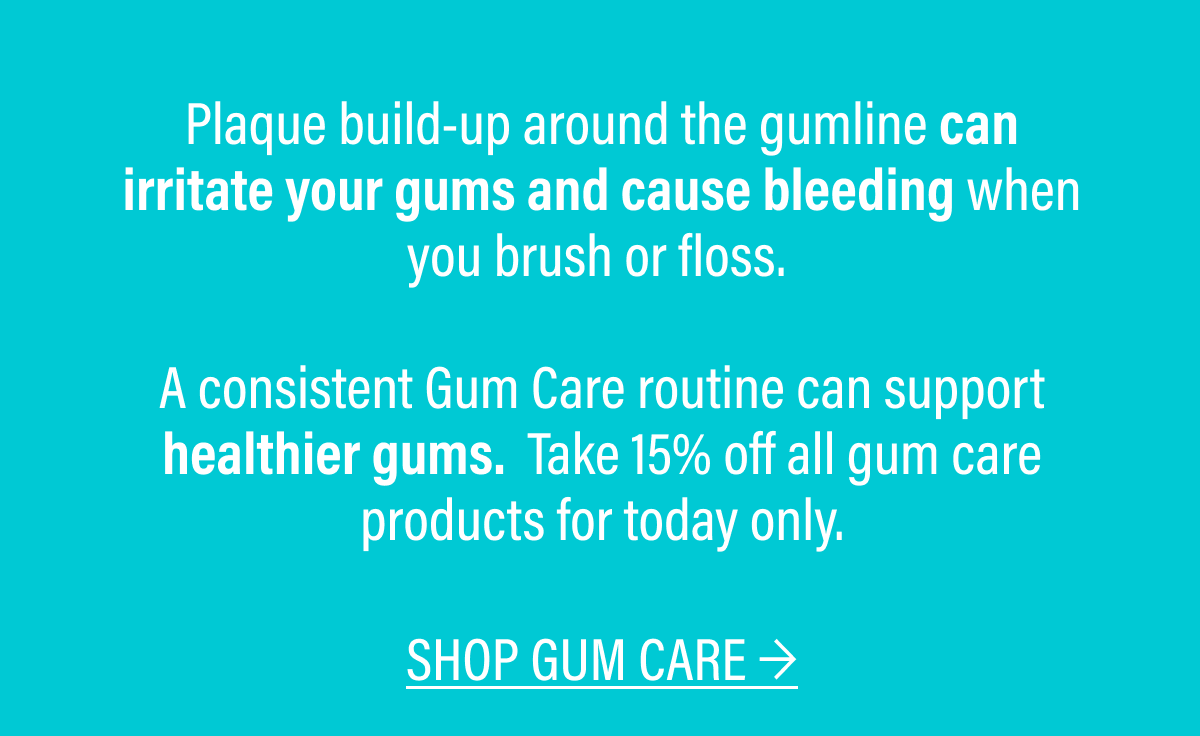 Plaque build-up around the gumline can irritate your gums and cause bleeding when you brush or floss. A consistent Gum Care routine can support healthier gums. Take 15% off all gum care products for today only.  | SHOP GUM CARE