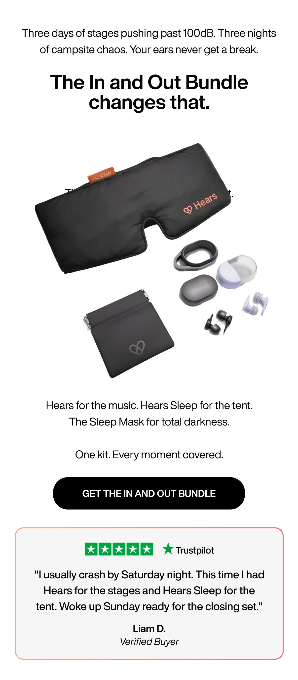 Three days of stages pushing past 100dB. Three nights of campsite chaos. Your ears never get a break. | The In and Out Bundle changes that. | Hears for the music. Hears Sleep for the tent. The Sleep Mask for total darkness. One kit. Every moment covered. | GET THE IN AND OUT BUNDLE | "I usually crash by Saturday night. This time I had Hears for the stages and Hears Sleep for the tent. Woke up Sunday ready for the closing set." | Liam D. | Verified Buyer