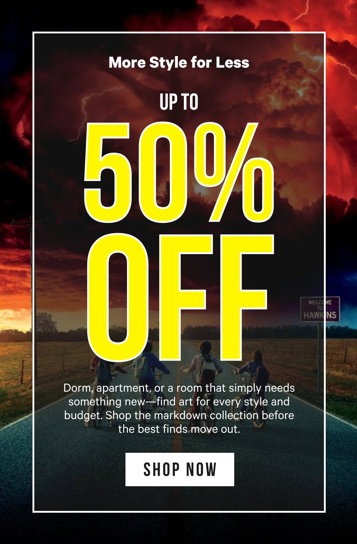 More Style for Less, Up to 50% Off: Dorm, apartment, or a room that simply needs something new—find art for every style and budget. Shop the markdown collection before the best finds move out.