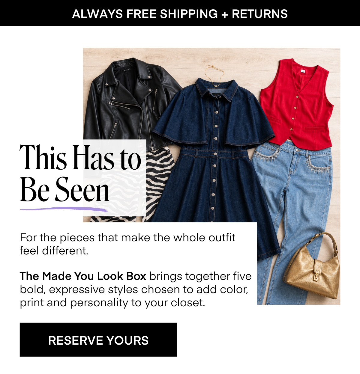 ALWAYS FREE SHIPPING + RETURNS This Has to Be Seen For the pieces that make the whole outfit feel different. The Made You Look Box brings together five bold, expressive styles chosen to add color, print and personality to your closet. RESERVE YOURS