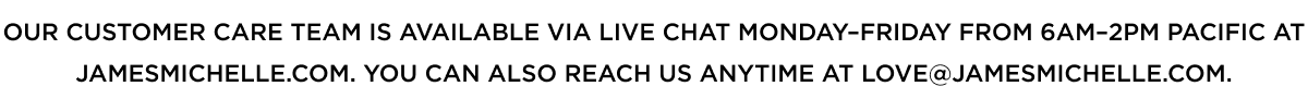 Our Customer Care team is available via Live Chat Monday–Friday from 6am–2pm Pacific at JamesMichelle.com. You can also reach us anytime at love@jamesmichelle.com.