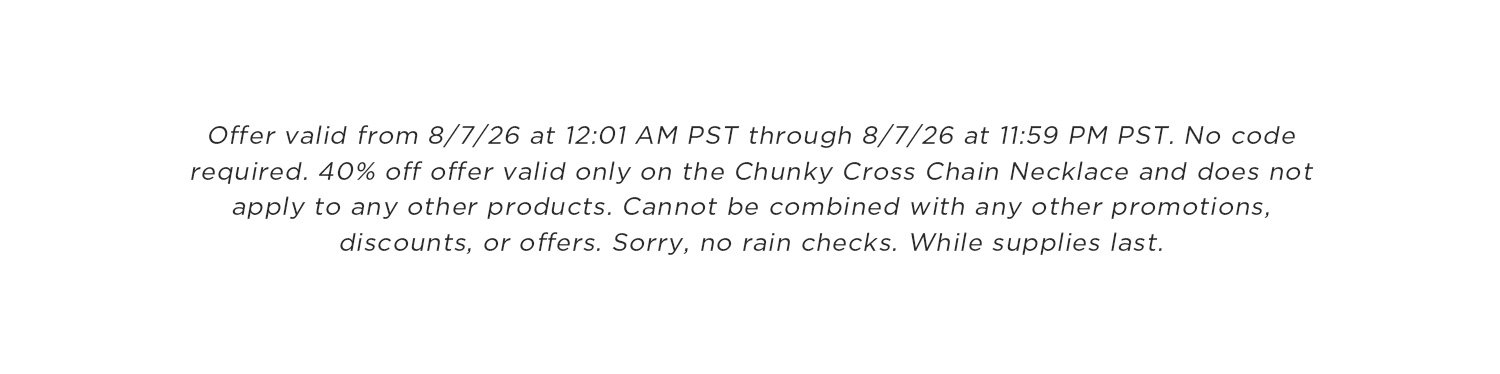 Offer valid from 8/7/26 at 12:01 AM PST through 8/7/26 at 11:59 PM PST. No code required. 40% off offer valid only on the Chunky Cross Chain Necklace and does not apply to any other products. Cannot be combined with any other promotions, discounts, or offers. Sorry, no rain checks. While supplies last.