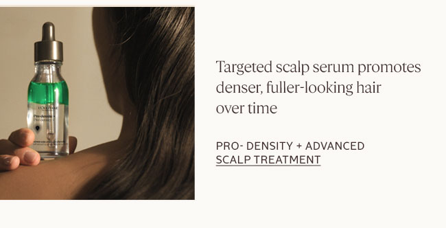 TARGETED SCALP SERUM HELPS SUPPORT VISIBLY DENSER, FULLER-LOOKING HAIR WHILE PROMOTING A HEALTHIER-LOOKING SCALP FOR STRONGER-LOOKING STRANDS OVER TIME.​| PRO DENSITY ADVANCED SCALP SERUM