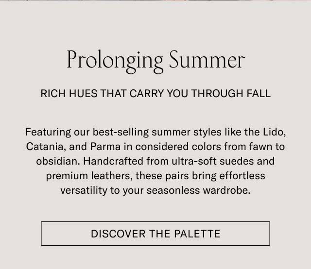 Prolonging Summer RICH HUES THAT CARRY YOU THROUGH FALL Featuring our best-selling summer styles like the Lido, Catania, and Parma in considered colors from fawn to obsidian. Handcrafted from ultra-soft suedes and premium leathers, these pairs bring effortless versatility to your seasonless wardrobe. [DISCOVER THE PALETTE]
