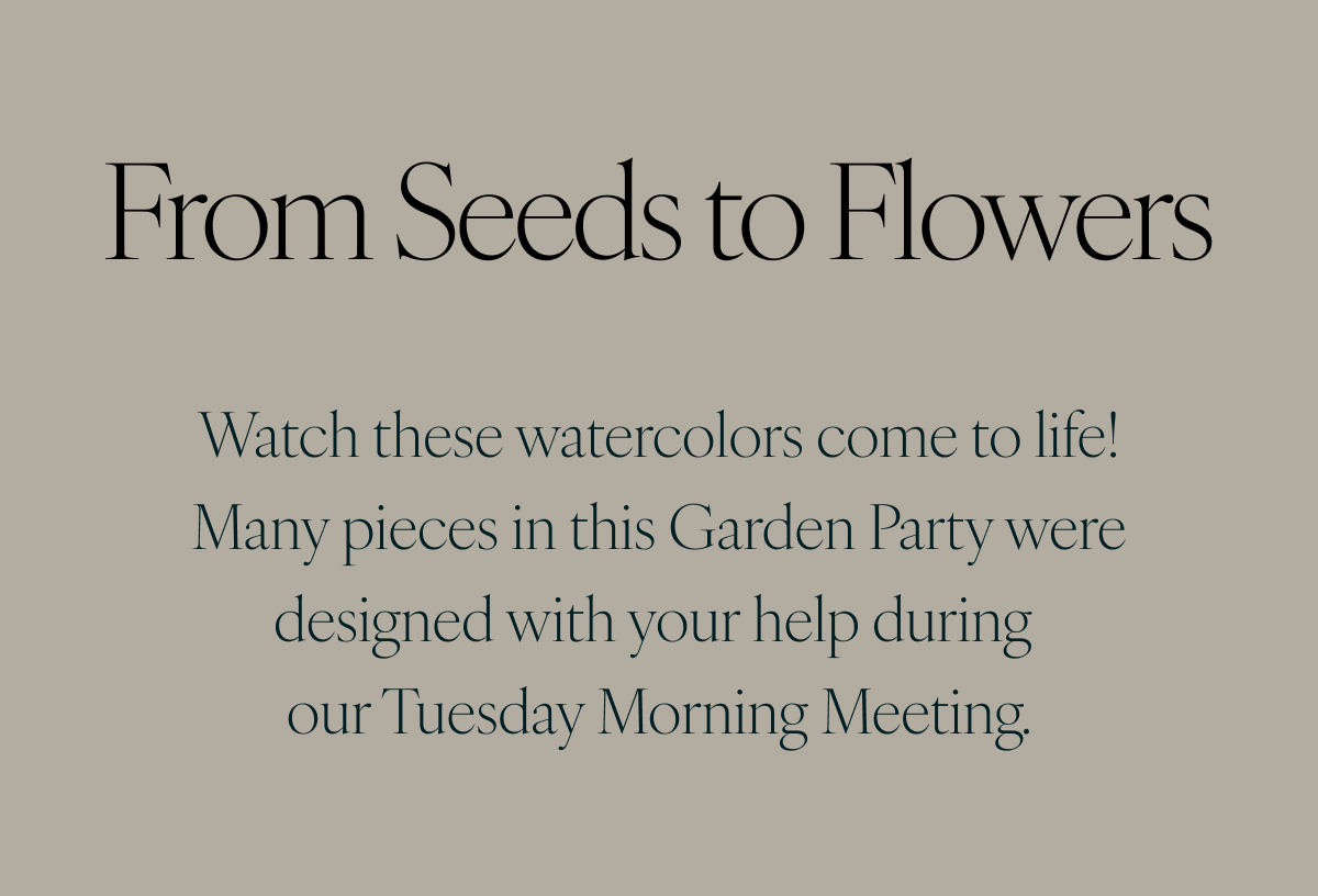 From Seeds to Flowers: Watch these watercolors come to life! Many pieces in this Garden Party were designed with your help during our Tuesday Morning Meeting.
