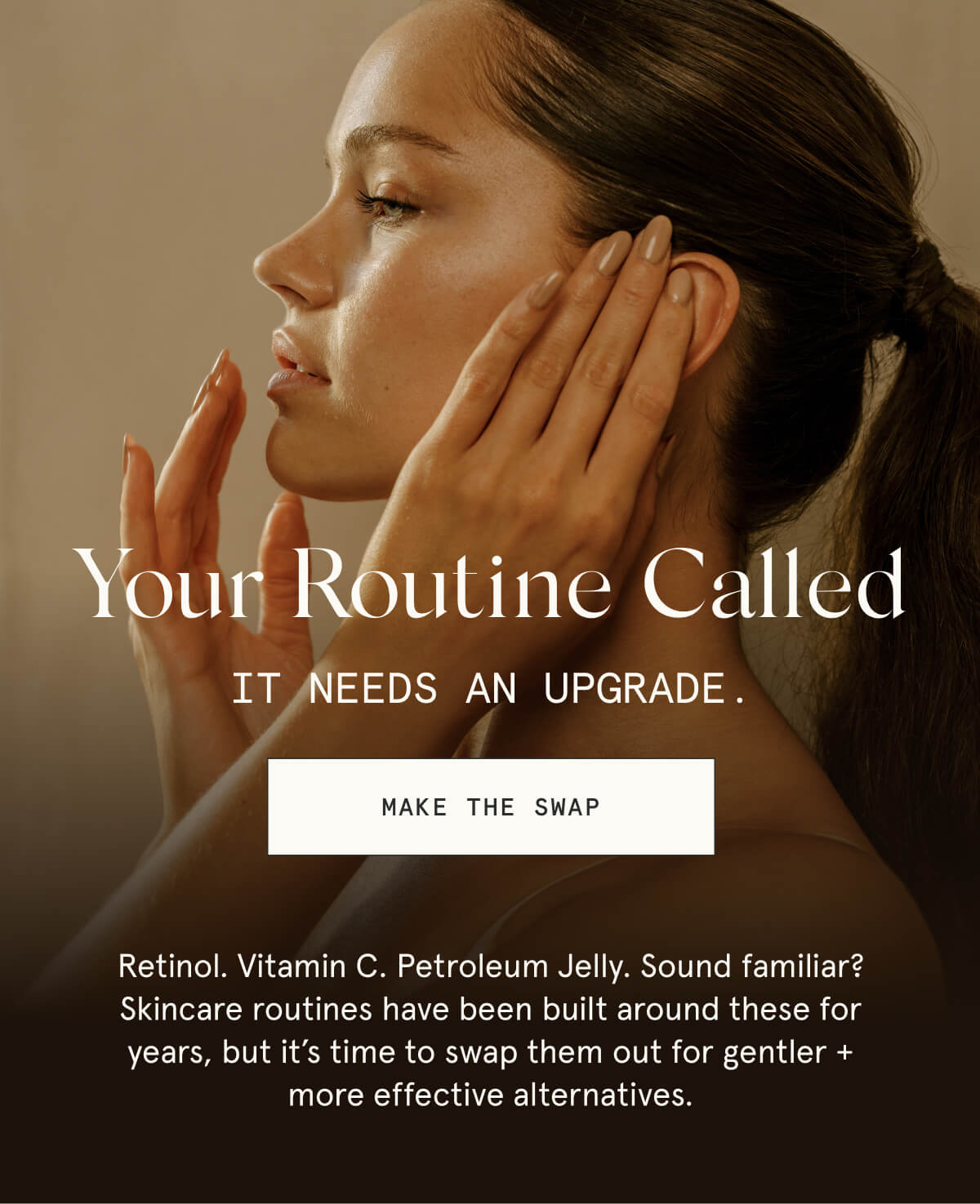 Your Routine Called  It needs an upgrade.  [MAKE THE SWAP]  Retinol. Vitamin C. Petroleum Jelly. Sound familiar? Skincare routines have been built around these for years, but it’s time to swap them out for gentler + more effective alternatives.