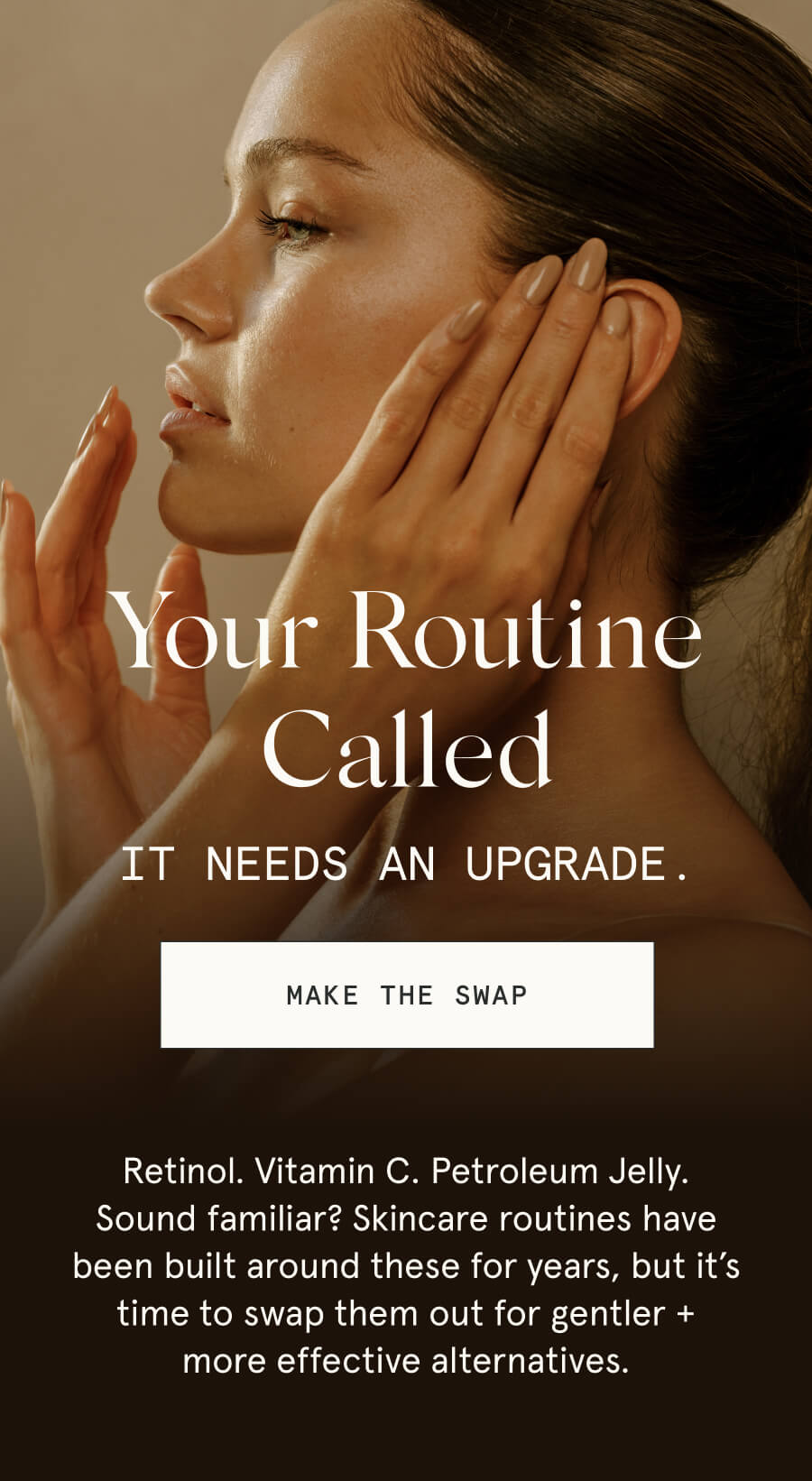 Your Routine Called It needs an upgrade. [MAKE THE SWAP] Retinol. Vitamin C. Petroleum Jelly. Sound familiar? Skincare routines have been built around these for years, but it’s time to swap them out for gentler + more effective alternatives.