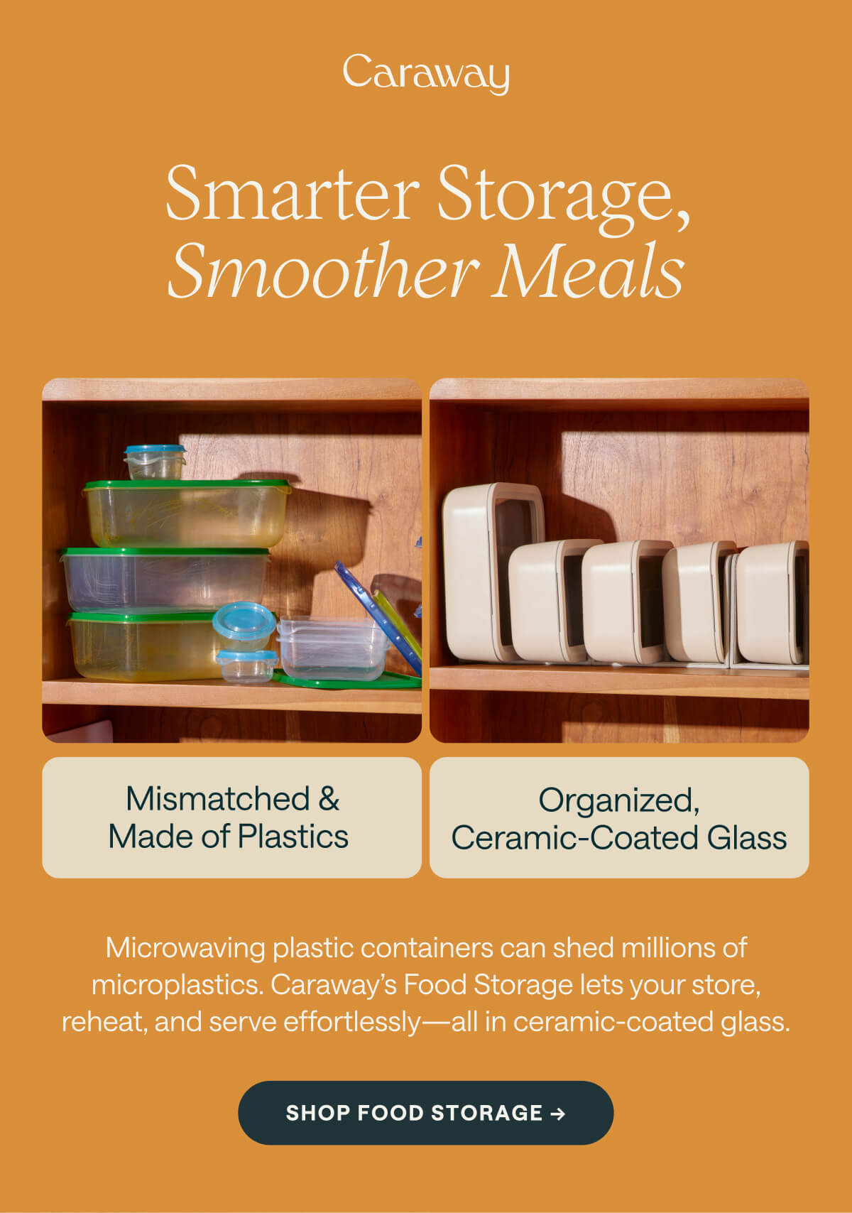 Smarter Storage, Smoother Meals Mismatched & Made of Plastics  Organized, Ceramic-Coated Glass Microwaving plastic containers can shed millions of microplastics. Caraway’s Food Storage lets your store, reheat, and serve effortlessly—all in ceramic-coated glass. SHOP FOOD STORAGE ->