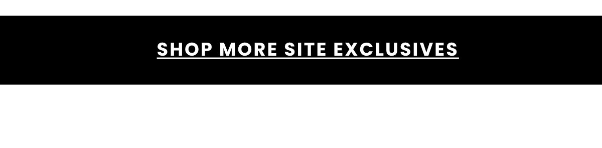 SHOP MORE SITE EXCLUSIVES