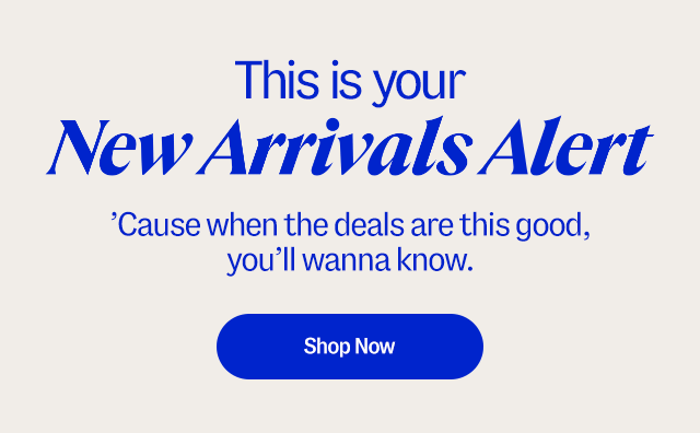 This is your new arrivals alert. ’Cause when the deals are this good, you wanna know. Shop now.