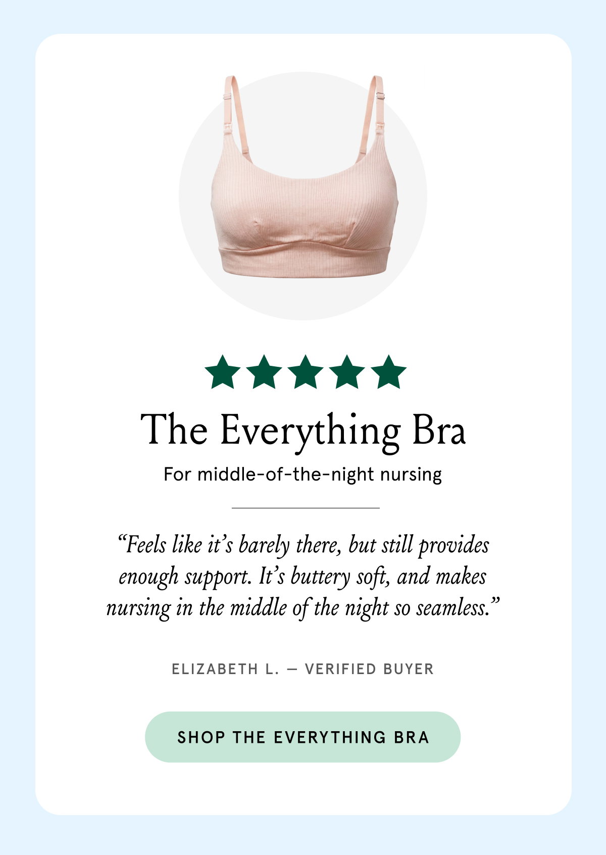 The Everything Bra. For middle-of-the-night nursing. "Feels like it's barely there, but still provides enough support. It's buttery soft, and makes nursing in the middle of the night so seamless." Elizabeth L. - Verified Buyer.