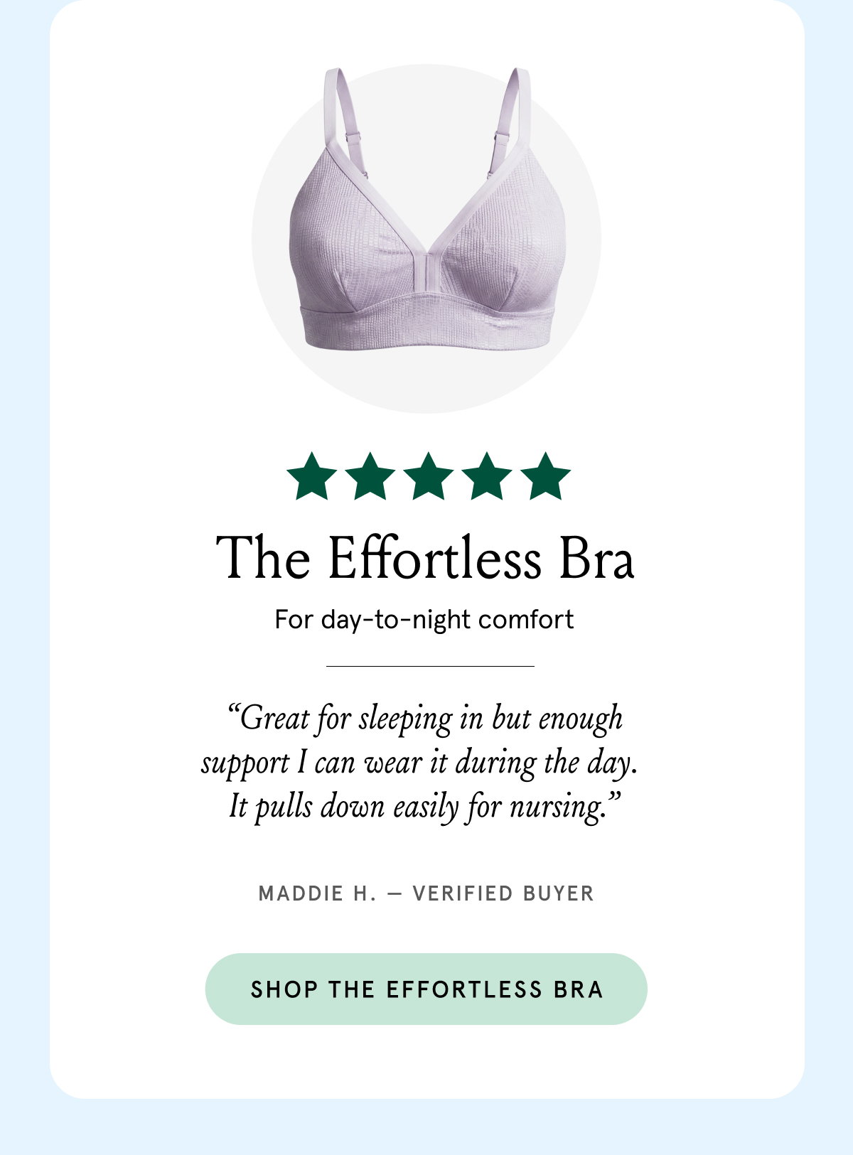The Effortless Bra for day-to-night comfort. "Great for sleeping in but enough support I can wear it during the day. It pulls down easily for nursing." Maddie H. - verified buyer