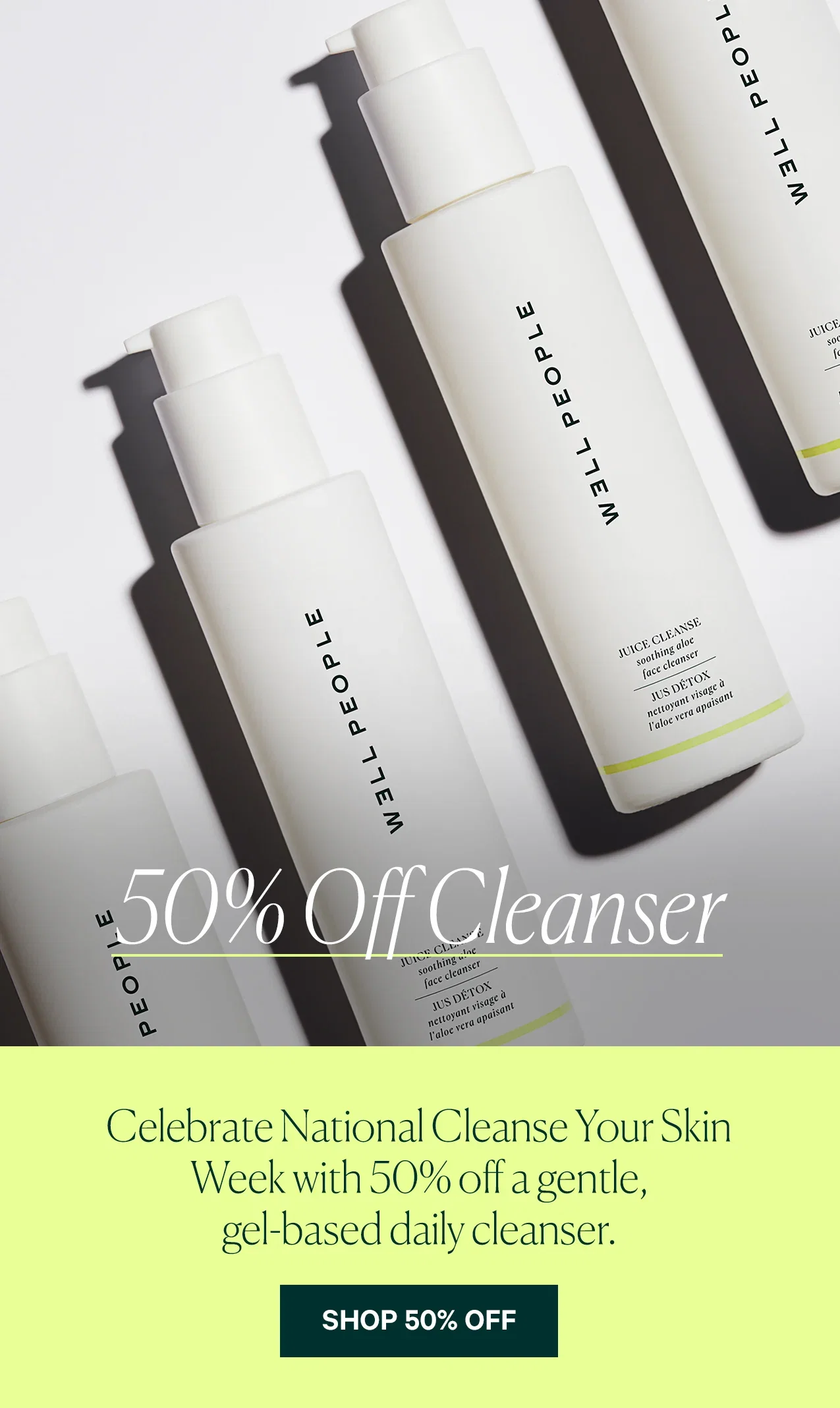 50% Off Cleanser  Celebrate National Cleanse Your Skin Week with 50% off a gentle, gel-based daily cleanser.  SHOP 50% OFF