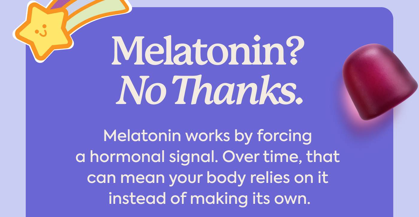 Melatonin? No Thanks. Melatonin works by forcing a hormonal signal. Over time, that can mean your body relies on it instead of making its own.