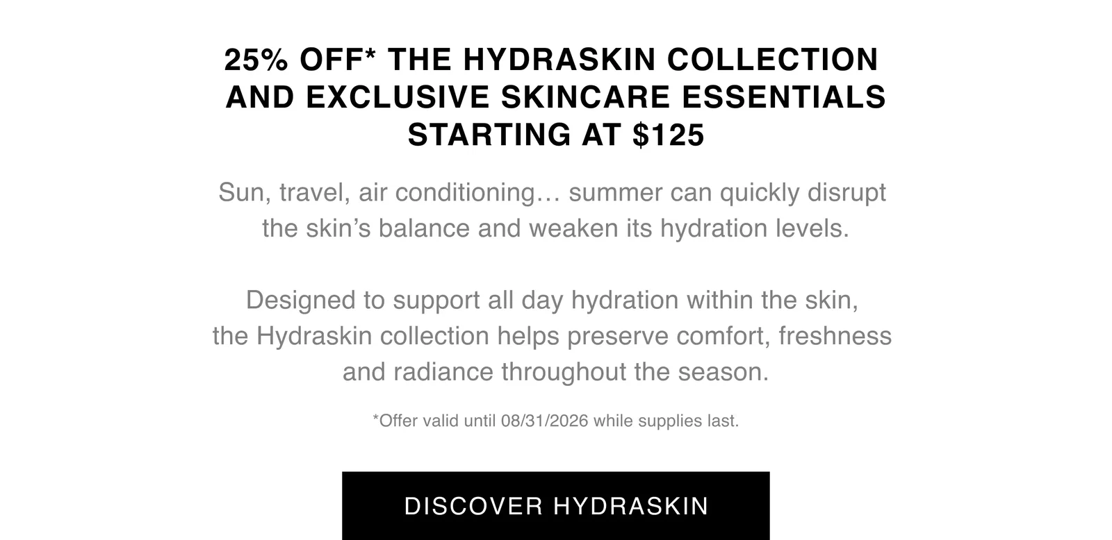 25% OFF* THE HYDRASKIN COLLECTION AND EXCLUSIVE SKINCARE ESSENTIALS STARTING AT $125 | Sun, travel, air conditioning... summer can quickly disrupt the skin's balance and weaken its hydration levels. | Designed to support all day hydration within the skin, the Hydraskin collection helps preserve comfort, freshness and radiance throughout the season. | *Offer valid until 08/31/2026 while supplies last. | DISCOVER HYDRASKIN 