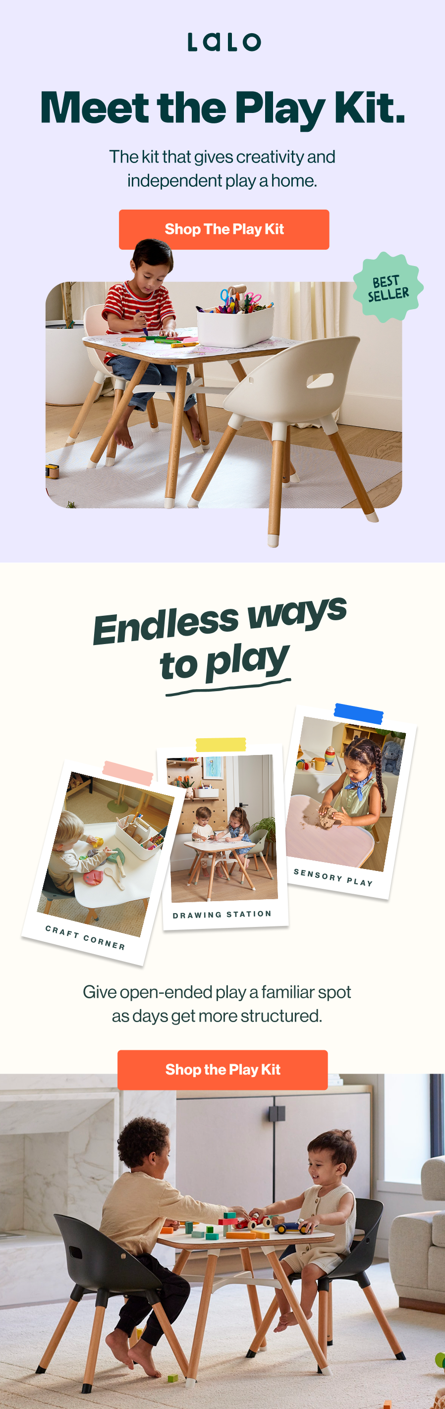 Lalo. Meet the Play Kit. The kit that gives creativity and independent play a home. Best seller, shown with a child coloring at the Play Kit table and chairs. Shop The Play Kit. Endless ways to play — craft corner, drawing station, and sensory play. Give open-ended play a familiar spot as days get more structured. Two children play with building blocks at the table. Shop the Play Kit.