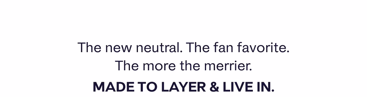 The new neutral. The fan favorite. The more the merrier. Made to layer & live in.
