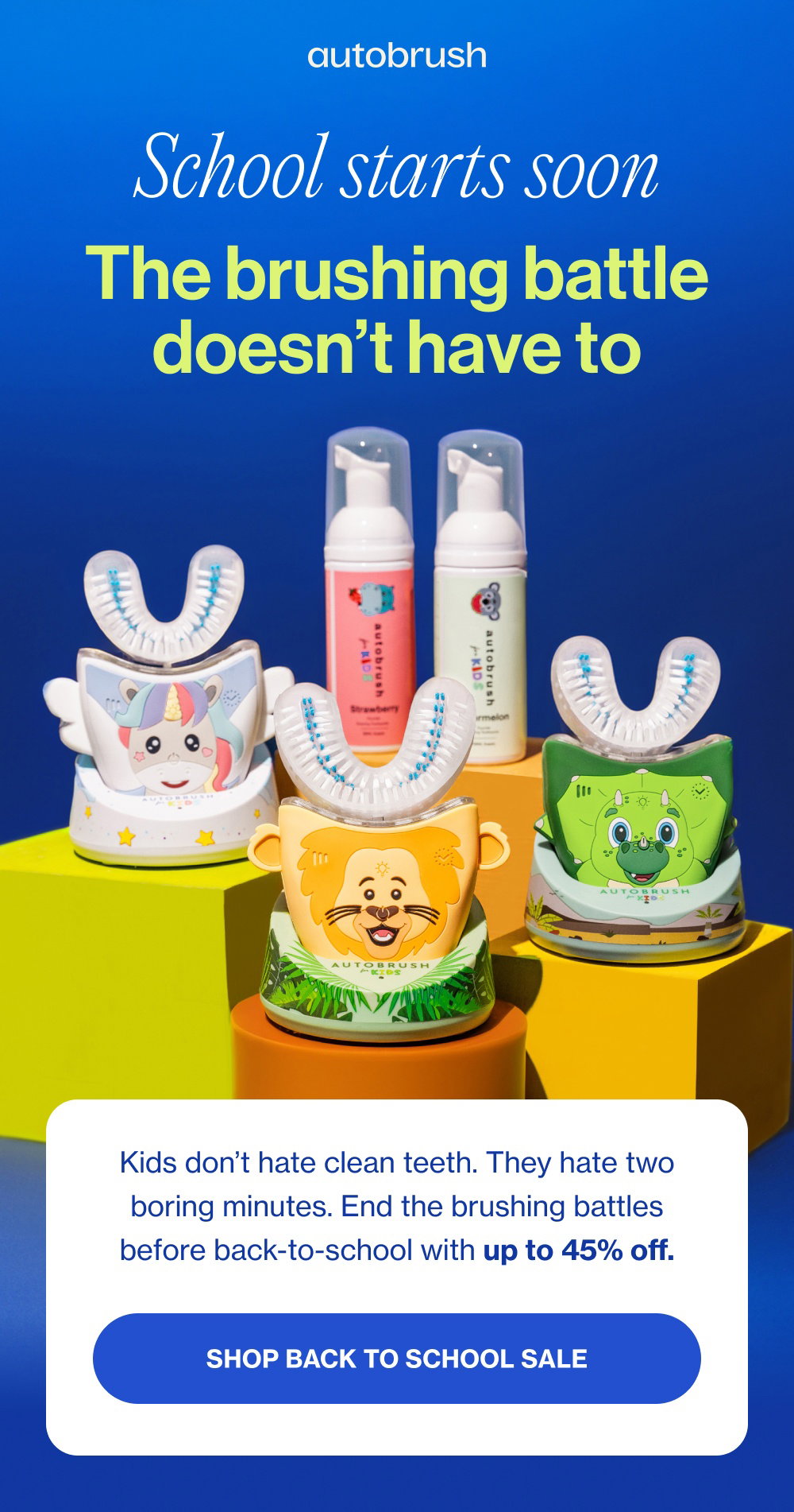 School starts soon The brushing battle doesn’t have to Kids don’t hate clean teeth. They hate two boring minutes. End the brushing battles before back-to-school with up to 45% off. SHOP BACK TO SCHOOL SALE