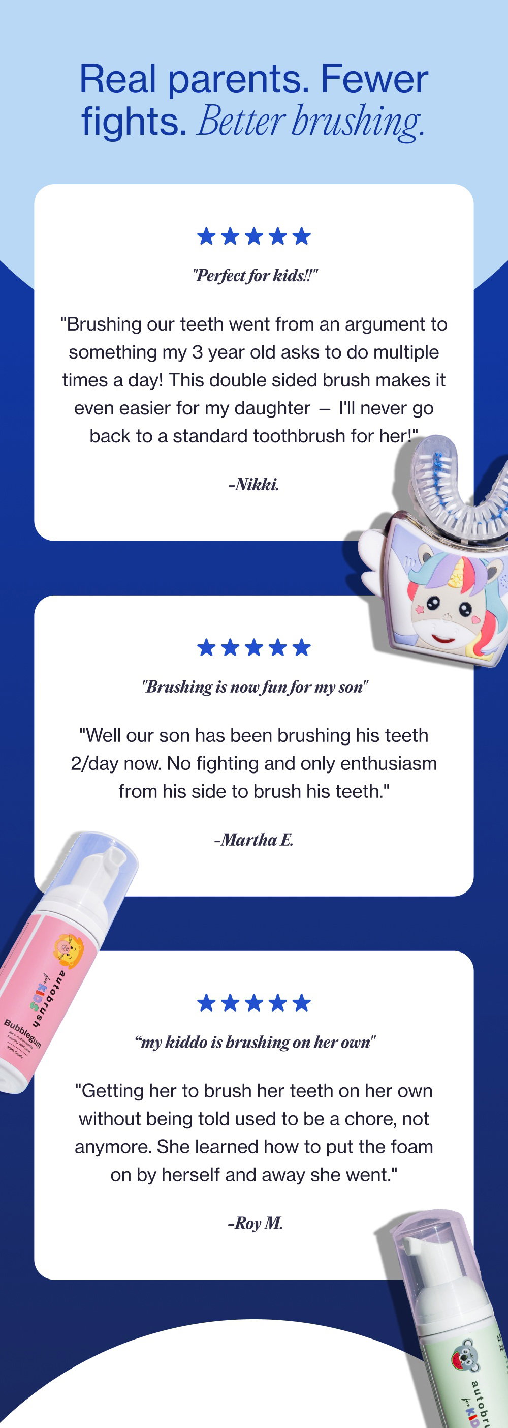 Real parents. Fewer fights. Better brushing. "Perfect for kids!!" "Brushing our teeth went from an argument to something my 3 year old asks to do multiple times a day! This double sided brush makes it even easier for my daughter — I'll never go back to a standard toothbrush for her!" -Nikki. "Brushing is now fun for my son" "Well our son has been brushing his teeth 2/day now. No fighting and only enthusiasm from his side to brush his teeth." -Martha E. “my kiddo is brushing on her own" "Getting her to brush her teeth on her own without being told used to be a chore, not anymore. She learned how to put the foam on by herself and away she went." -Roy M.