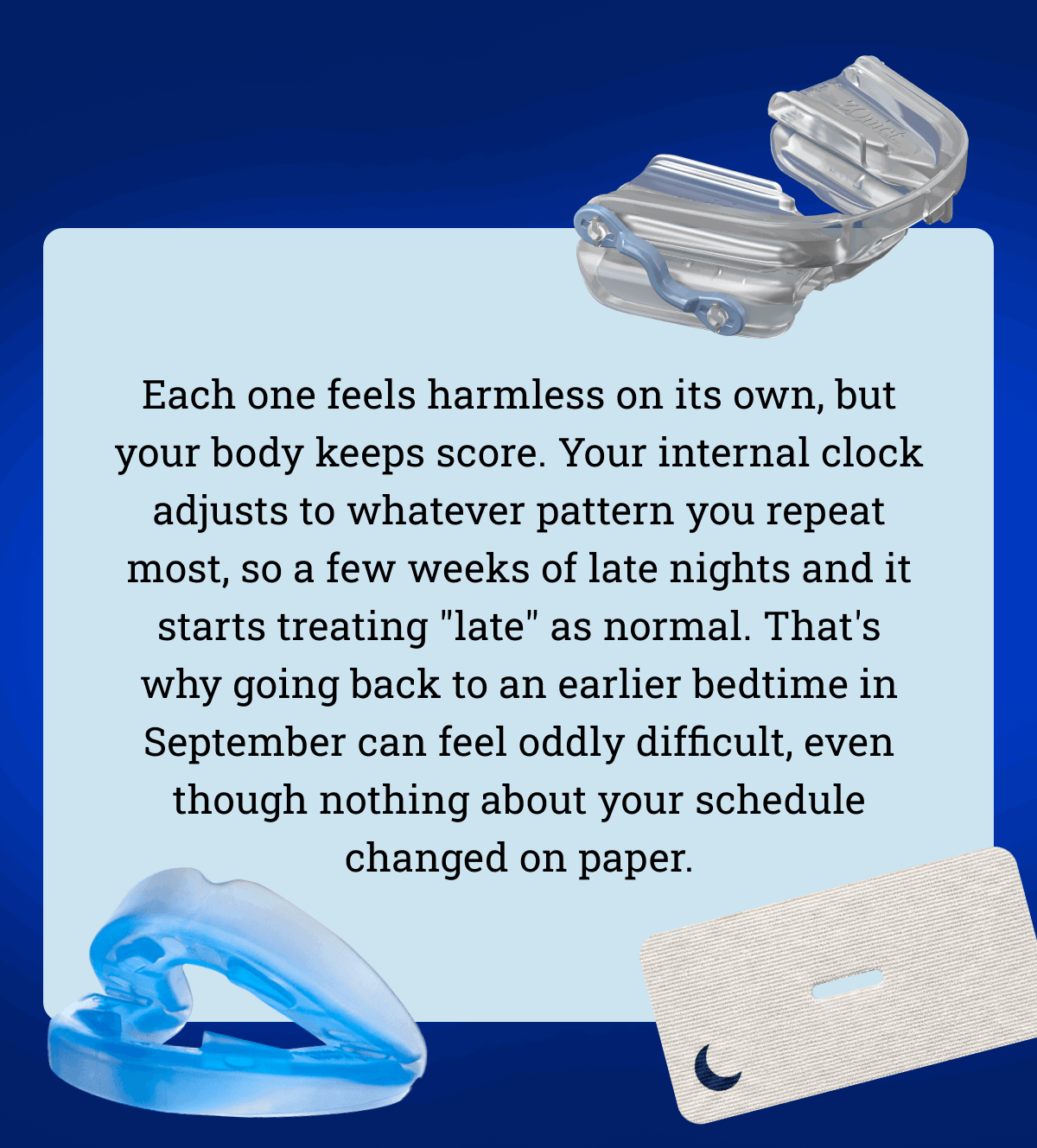 Each one feels harmless on its own, but your body keeps score. Your internal clock adjusts to whatever pattern you repeat most, so a few weeks of late nights and it starts treating "late" as normal.