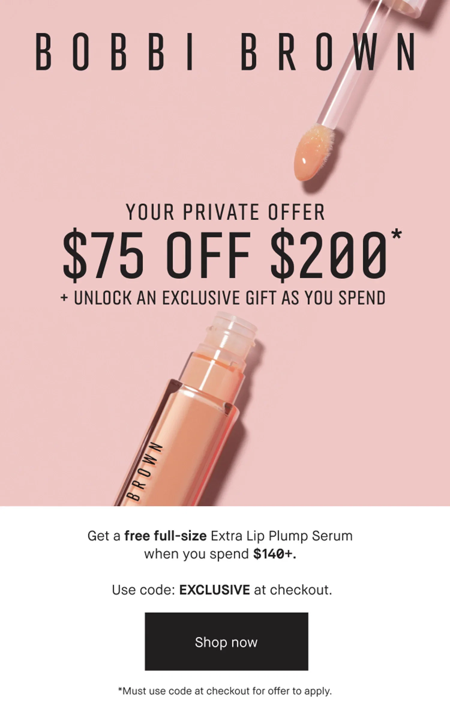 BOBBI BROWN | YOUR PRIVATE OFFER | $75 OFF $200* | + UNLOCK AN EXCLUSIVE GIFT AS YOU SPEND | Get a free full-size Extra Lip Plump Serum when you spend $140+. | Use code: EXCLUSIVE at checkout. | Shop now | *Must use code at checkout for offer to apply.
