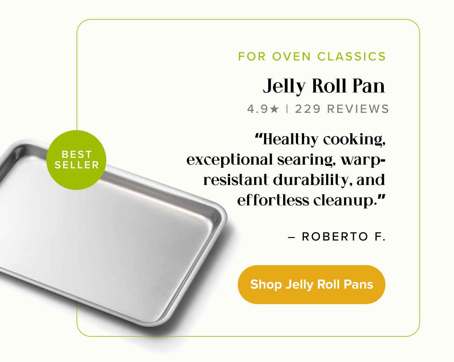 FOR OVEN CLASSICS, Jelly Roll Pan. “Healthy cooking, exceptional searing, warp-resistant durability, and effortless cleanup.” - Roberto F. < Shop Jelly Roll Pans >  