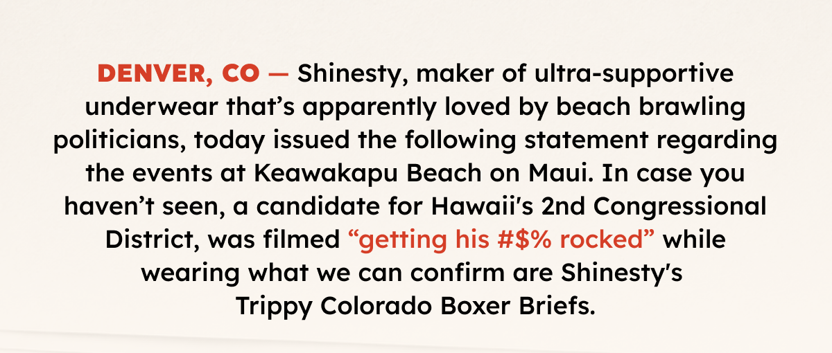 DENVER, CO — Shinesty, maker of ultra-supportive underwear apparently loved by beach brawling politicians, today issued the following statement regarding the events at Keawakapu Beach on Maui. In case you haven’t seen, a candidate for Hawaii's 2nd Congressional District, was filmed “getting his #$% rocked” in an altercation while wearing what we can confirm are Shinesty's Trippy Colorado Boxer Briefs.