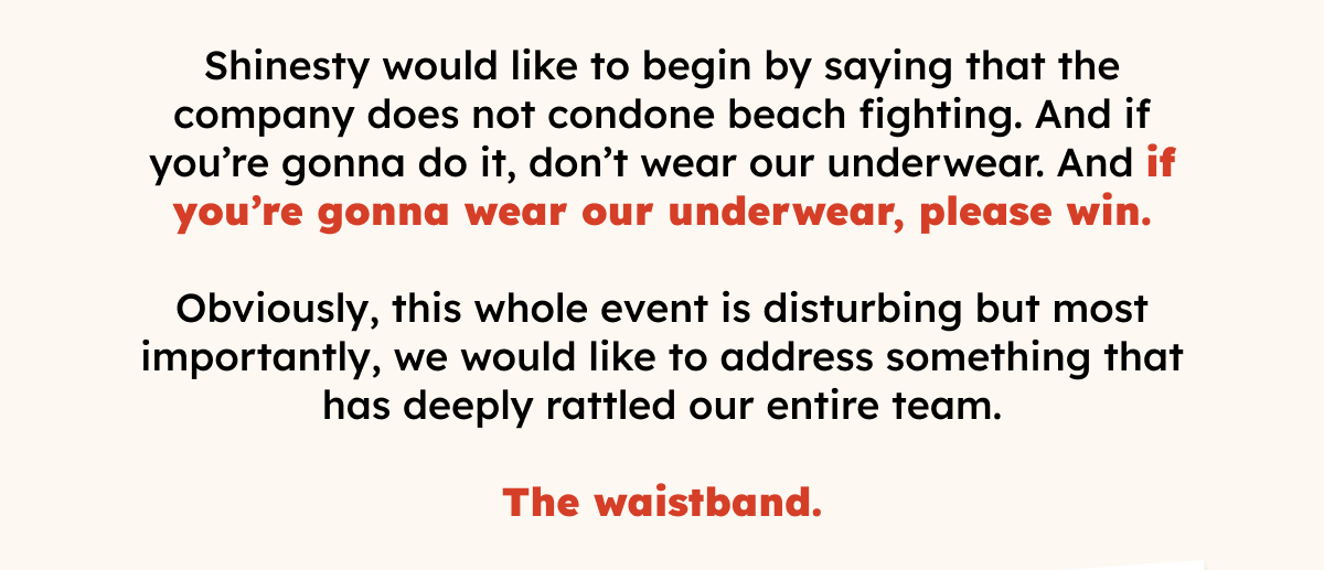 Shinesty would like to begin by saying that the company does not condone beach fighting. And if you’re gonna do it, don’t wear our underwear. And if you’re gonna wear our underwear, please win. Obviously, this whole event is disturbing but most importantly, we would like to address something that has deeply rattled our entire team. The waistband.