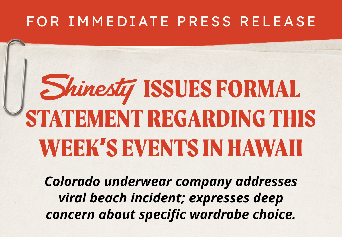 FOR IMMEDIATE PRESS RELEASE. SHINESTY ISSUES FORMAL STATEMENT REGARDING THIS WEEK’S EVENTS IN HAWAII Colorado underwear company addresses viral beach incident; expresses deep concern about specific wardrobe choice. 