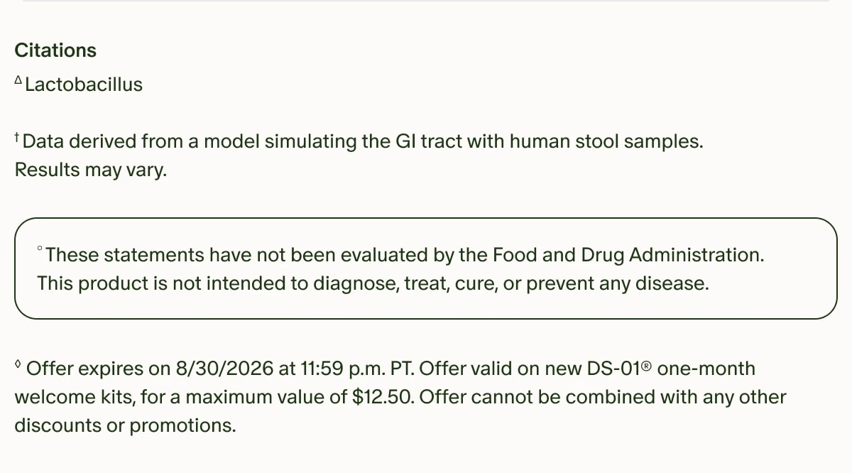 Citations | ΔLactobacillus | †Data derived from a model simulating the GI tract with human stool samples. Results may vary. | °These statements have not been evaluated by the Food and Drug Administration. This product is not intended to diagnose, treat, cure, or prevent any disease. | ◊Offer expires on 8/30/2026 at 11:59 p.m. PT. Offer valid on new DS-01® one-month welcome kits, for a maximum value of $12.50. Offer cannot be combined with any other discounts or promotions.