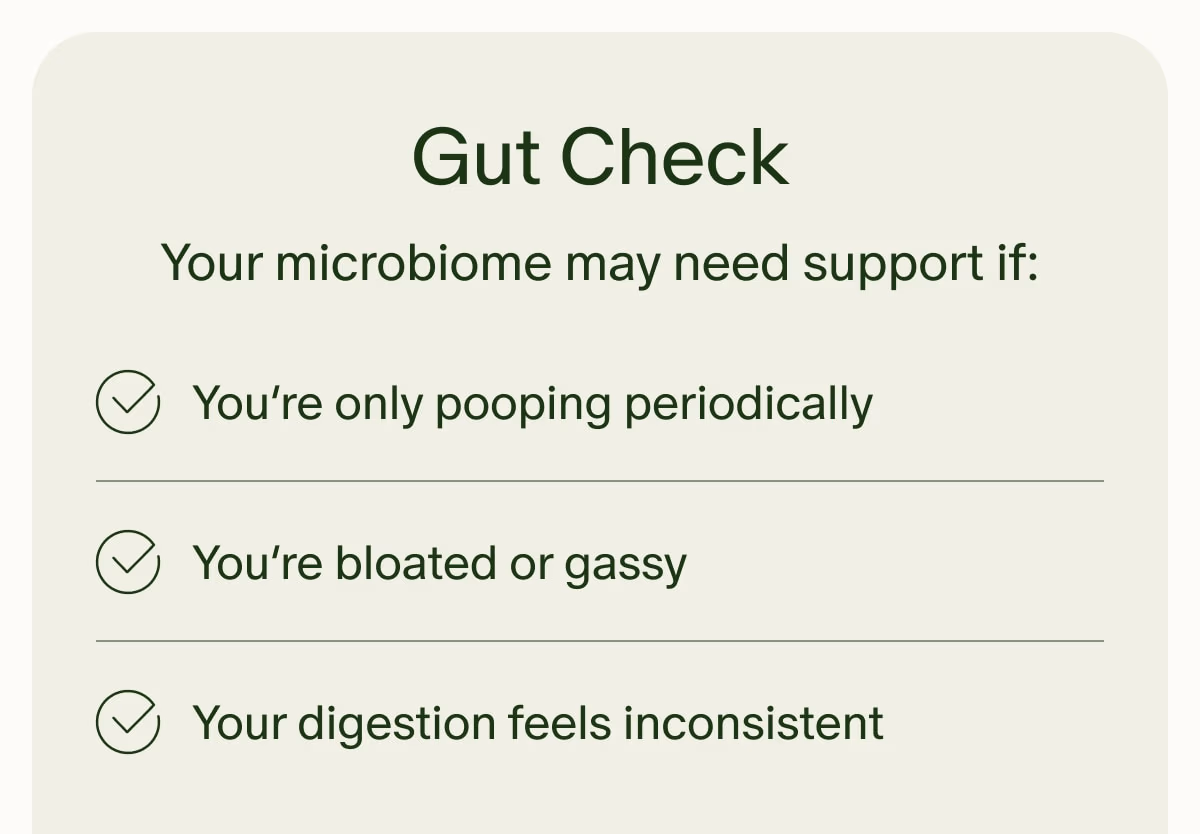 Gut Check | Your microbiome may need support if: | You’re only pooping periodically | You’re bloated or gassy | Your digestion feels inconsistent