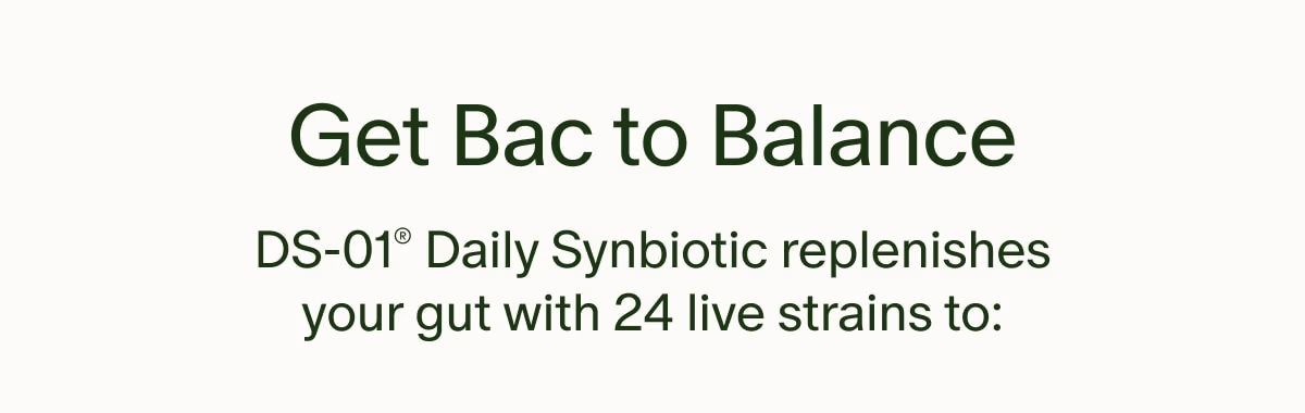 Get Bac to Balance | DS-01® Daily Synbiotic replenishes your gut with 24 live strains to: