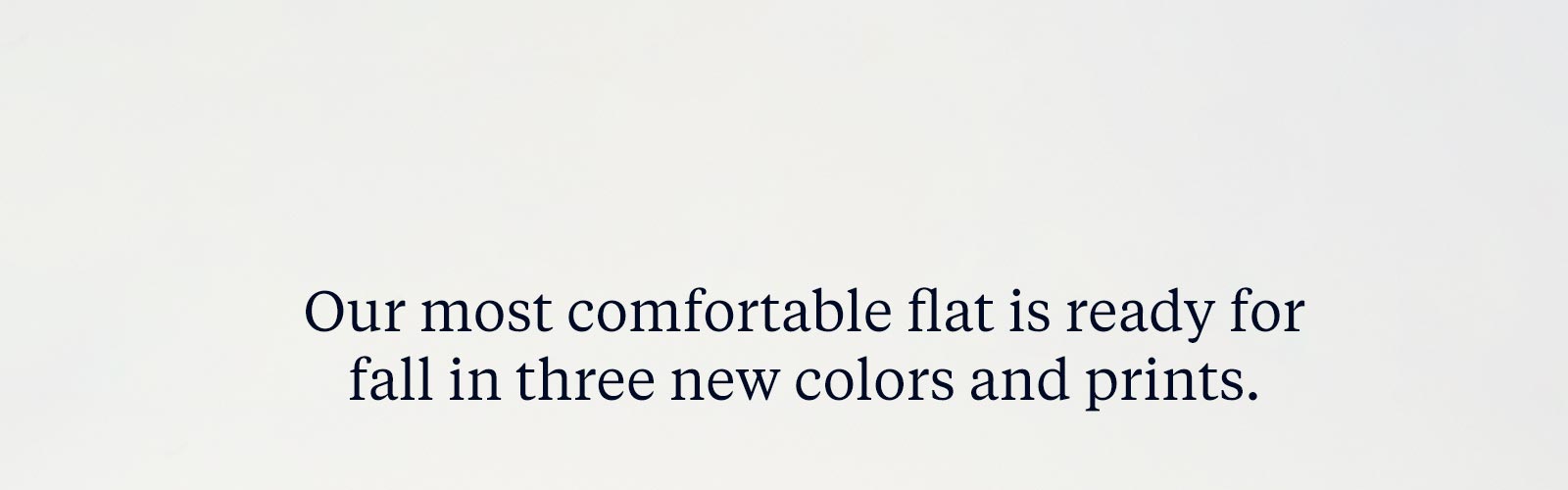 Our most comfortable flat is ready for fall in three new colors and prints.