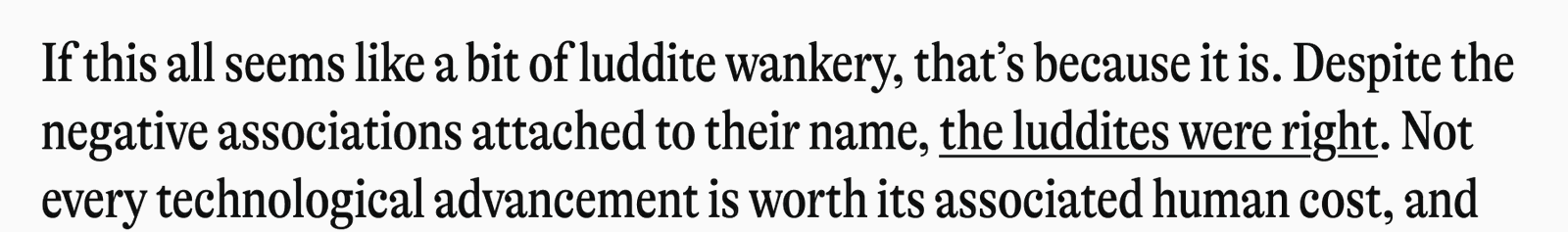 If this all seems like a bit of luddite wankery, that's because it is. Despite the negative associations attached to their name, the luddites were right. Not every technological advancement is worth its associated human cost, and